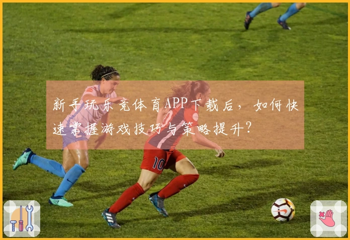 新手玩乐竞体育APP下载后，如何快速掌握游戏技巧与策略提升？
